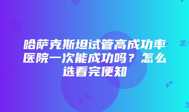 哈萨克斯坦试管高成功率医院一次能成功吗？怎么选看完便知