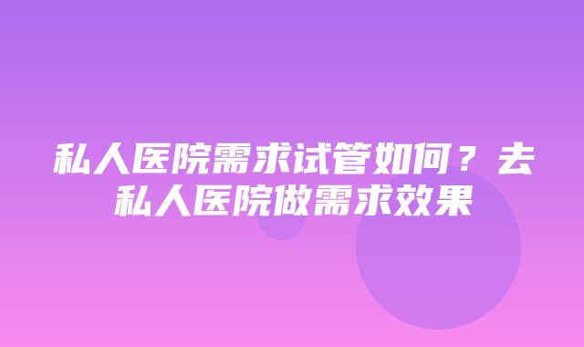 私人医院需求试管如何？去私人医院做需求效果