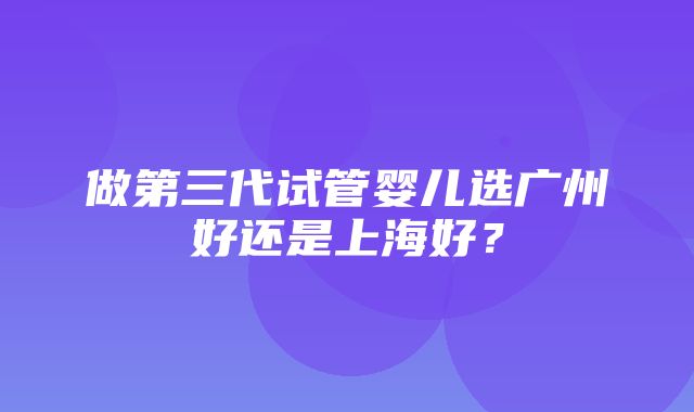 做第三代试管婴儿选广州好还是上海好？