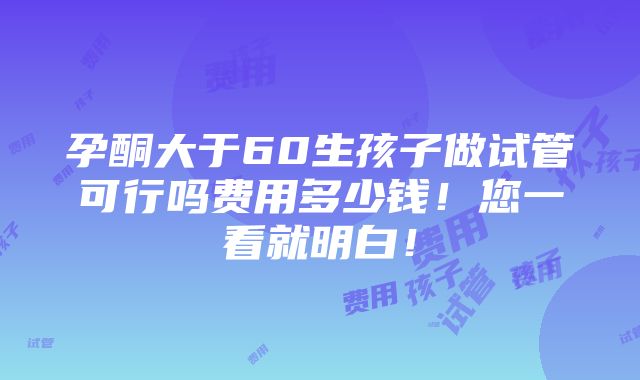 孕酮大于60生孩子做试管可行吗费用多少钱！您一看就明白！