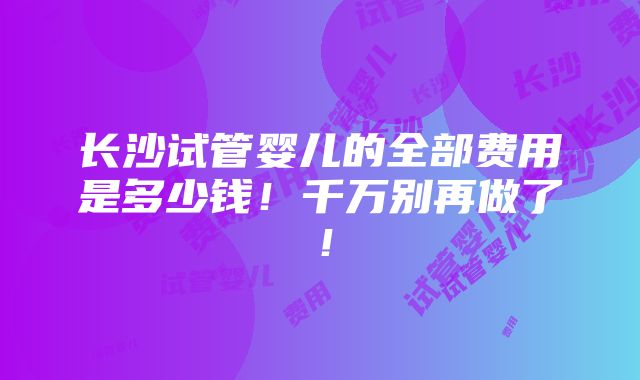 长沙试管婴儿的全部费用是多少钱！千万别再做了！