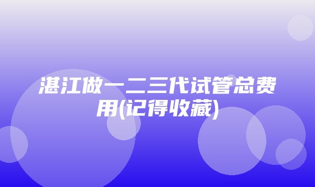 湛江做一二三代试管总费用(记得收藏)