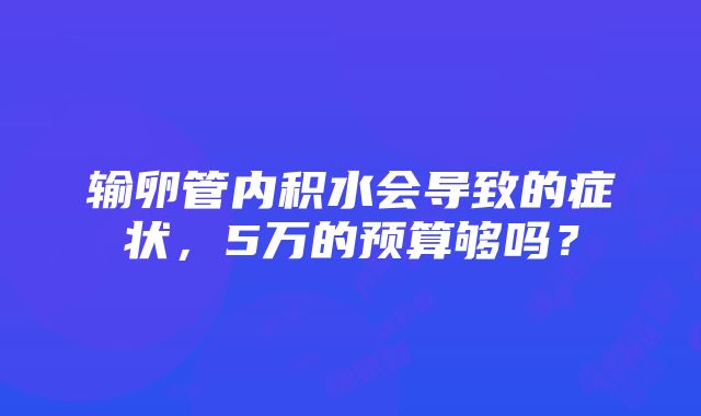 输卵管内积水会导致的症状，5万的预算够吗？