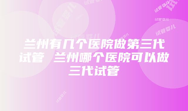 兰州有几个医院做第三代试管 兰州哪个医院可以做三代试管