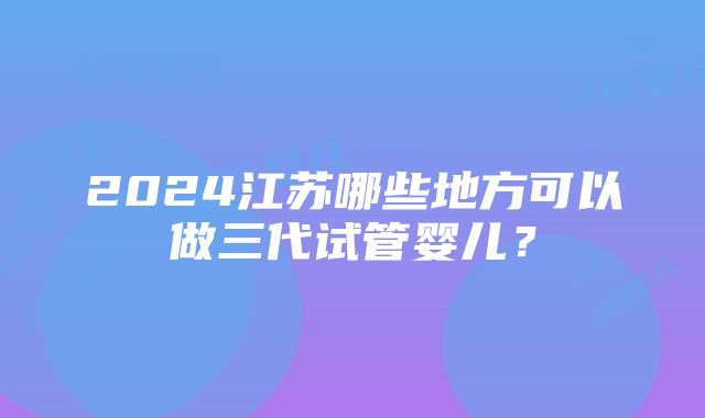 2024江苏哪些地方可以做三代试管婴儿？