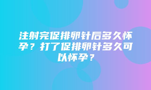 注射完促排卵针后多久怀孕？打了促排卵针多久可以怀孕？