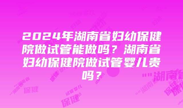 2024年湖南省妇幼保健院做试管能做吗？湖南省妇幼保健院做试管婴儿贵吗？