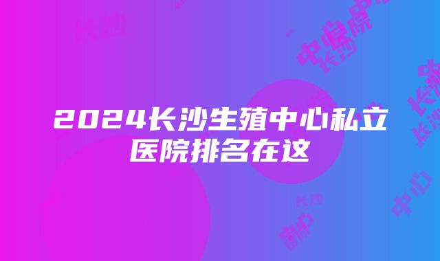 2024长沙生殖中心私立医院排名在这