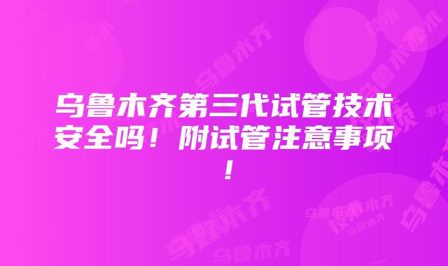 乌鲁木齐第三代试管技术安全吗！附试管注意事项！