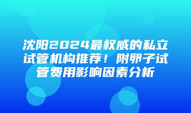 沈阳2024最权威的私立试管机构推荐！附卵子试管费用影响因素分析