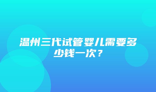 温州三代试管婴儿需要多少钱一次？