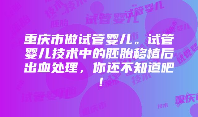 重庆市做试管婴儿。试管婴儿技术中的胚胎移植后出血处理，你还不知道吧！