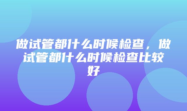 做试管都什么时候检查，做试管都什么时候检查比较好