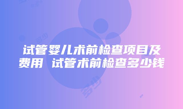 试管婴儿术前检查项目及费用 试管术前检查多少钱