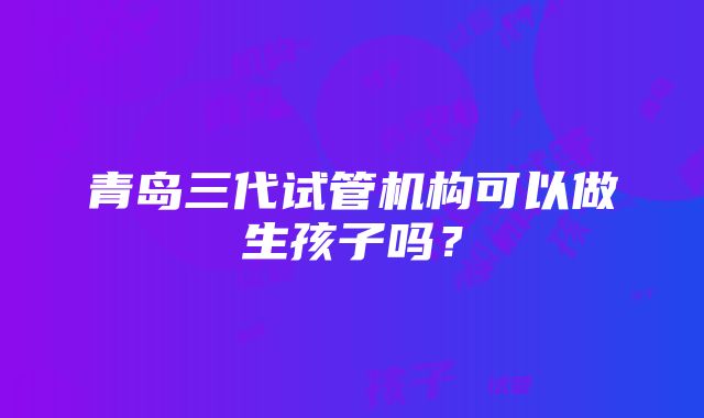 青岛三代试管机构可以做生孩子吗？