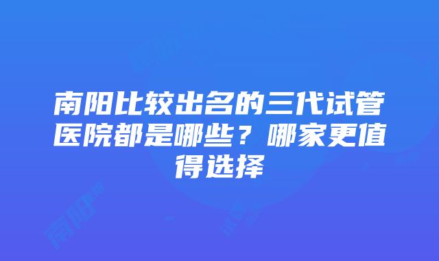 南阳比较出名的三代试管医院都是哪些？哪家更值得选择