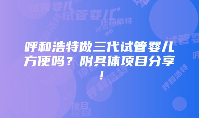 呼和浩特做三代试管婴儿方便吗？附具体项目分享！