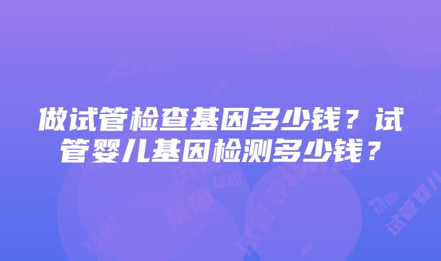 做试管检查基因多少钱？试管婴儿基因检测多少钱？