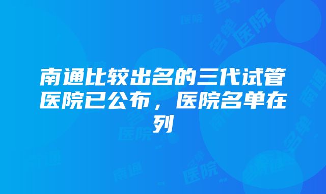 南通比较出名的三代试管医院已公布，医院名单在列