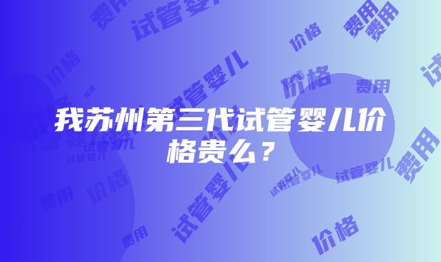 我苏州第三代试管婴儿价格贵么？