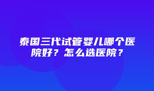 泰国三代试管婴儿哪个医院好？怎么选医院？