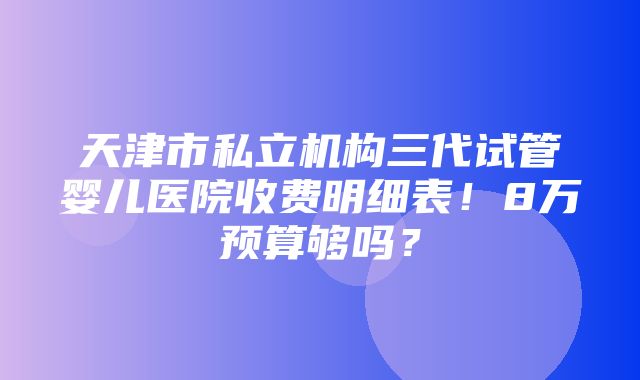 天津市私立机构三代试管婴儿医院收费明细表！8万预算够吗？