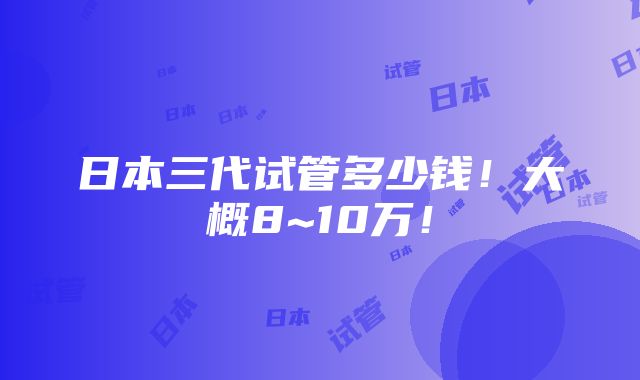 日本三代试管多少钱！大概8~10万！