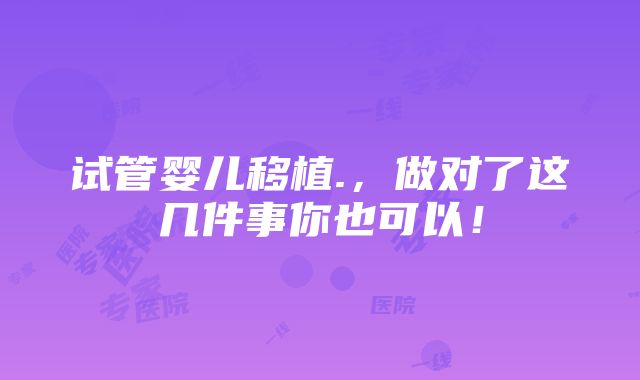 试管婴儿移植.，做对了这几件事你也可以！