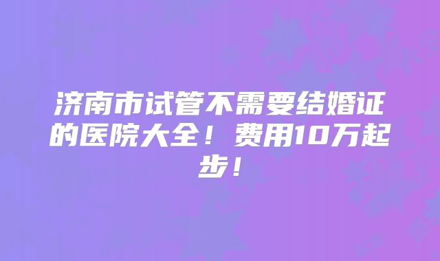 济南市试管不需要结婚证的医院大全！费用10万起步！