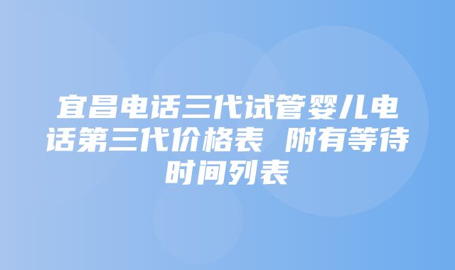 宜昌电话三代试管婴儿电话第三代价格表 附有等待时间列表