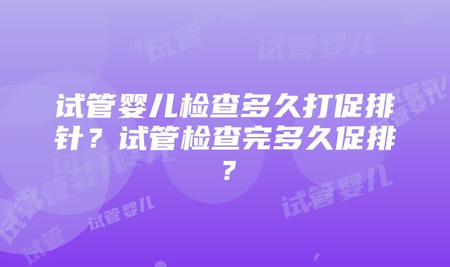 试管婴儿检查多久打促排针？试管检查完多久促排？