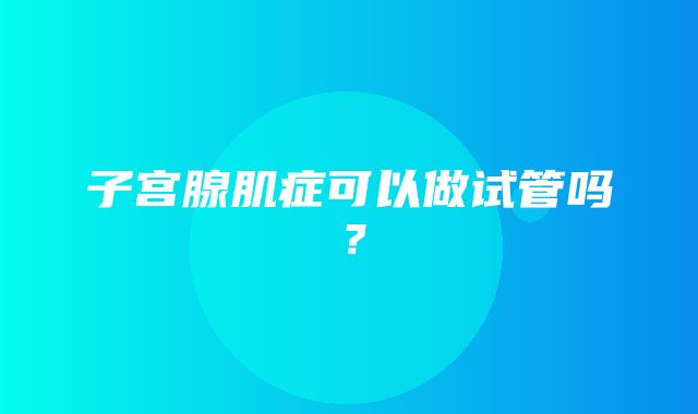 子宫腺肌症可以做试管吗？