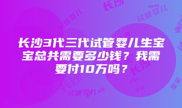 长沙3代三代试管婴儿生宝宝总共需要多少钱？我需要付10万吗？