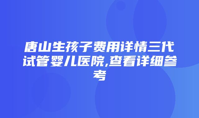 唐山生孩子费用详情三代试管婴儿医院,查看详细参考