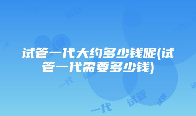 试管一代大约多少钱呢(试管一代需要多少钱)