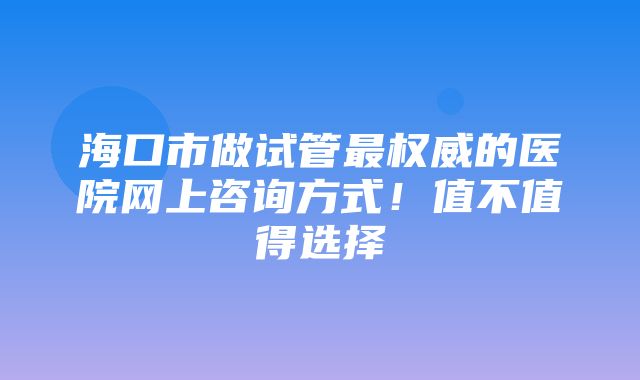 海口市做试管最权威的医院网上咨询方式！值不值得选择