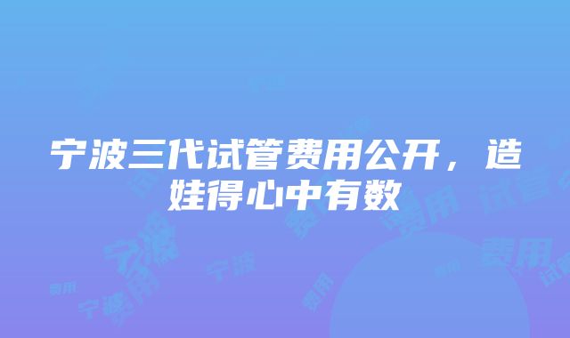 宁波三代试管费用公开，造娃得心中有数