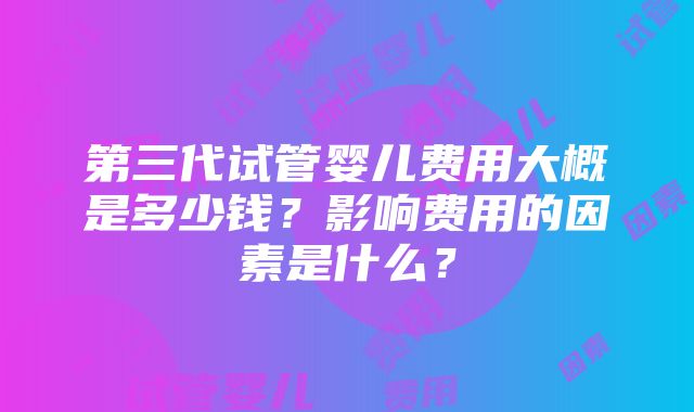 第三代试管婴儿费用大概是多少钱？影响费用的因素是什么？