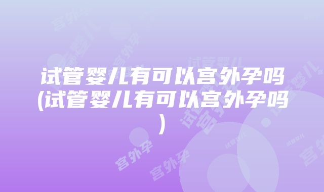 试管婴儿有可以宫外孕吗(试管婴儿有可以宫外孕吗)