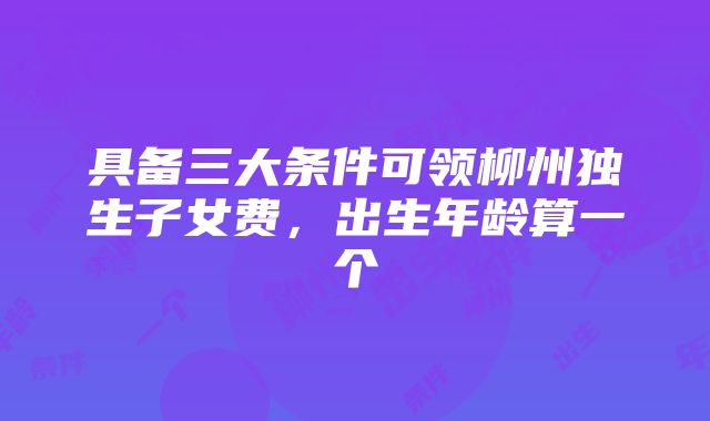 具备三大条件可领柳州独生子女费，出生年龄算一个