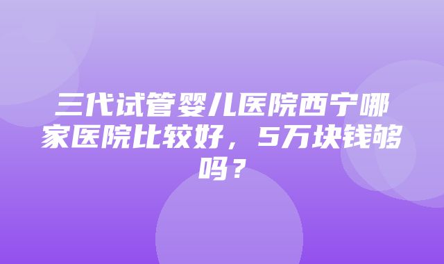 三代试管婴儿医院西宁哪家医院比较好，5万块钱够吗？