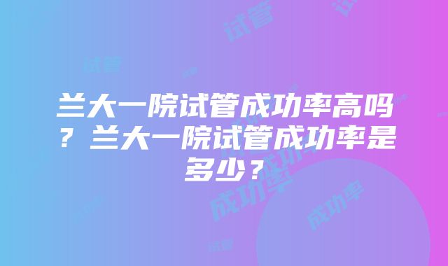 兰大一院试管成功率高吗？兰大一院试管成功率是多少？