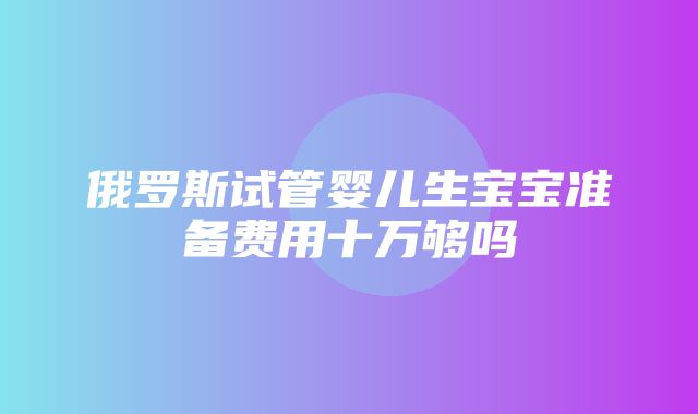 俄罗斯试管婴儿生宝宝准备费用十万够吗