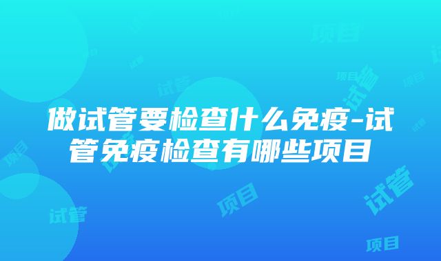 做试管要检查什么免疫-试管免疫检查有哪些项目