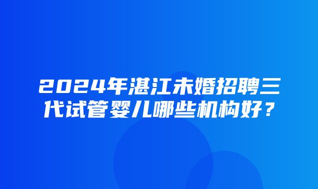 2024年湛江未婚招聘三代试管婴儿哪些机构好？