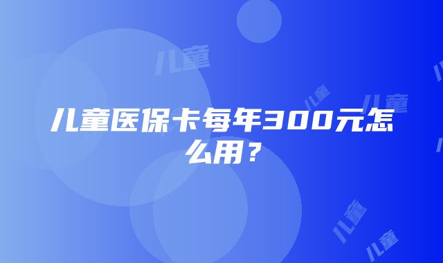 儿童医保卡每年300元怎么用？