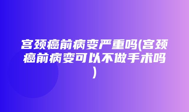 宫颈癌前病变严重吗(宫颈癌前病变可以不做手术吗)