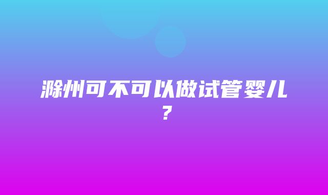 滁州可不可以做试管婴儿？