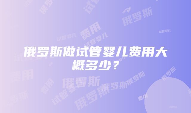 俄罗斯做试管婴儿费用大概多少？