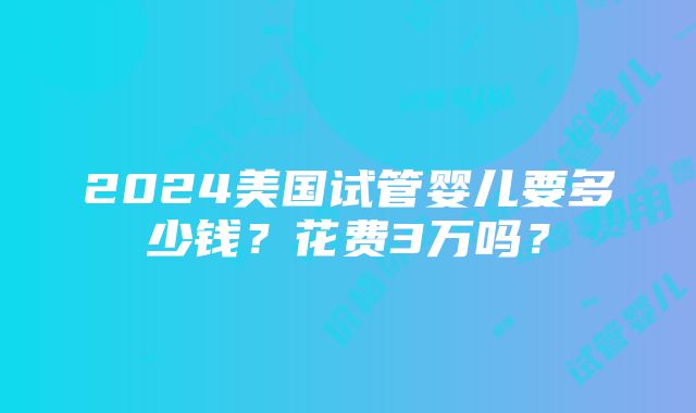 2024美国试管婴儿要多少钱？花费3万吗？